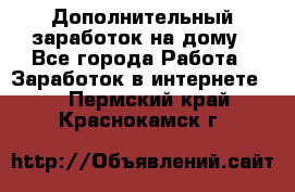 Дополнительный заработок на дому - Все города Работа » Заработок в интернете   . Пермский край,Краснокамск г.